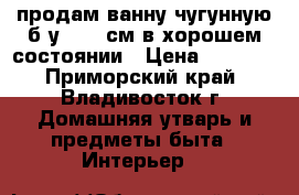 продам ванну чугунную б/у 1700 см в хорошем состоянии › Цена ­ 1 000 - Приморский край, Владивосток г. Домашняя утварь и предметы быта » Интерьер   